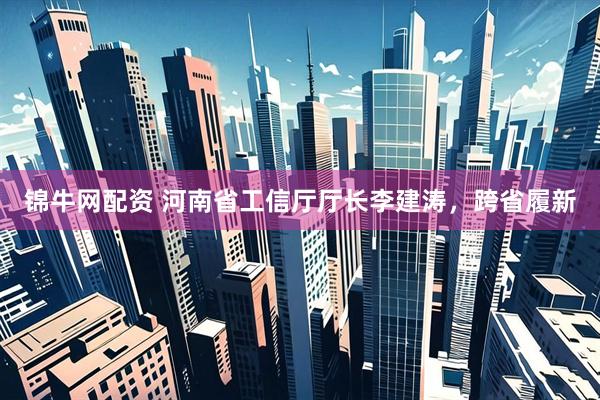 锦牛网配资 河南省工信厅厅长李建涛，跨省履新