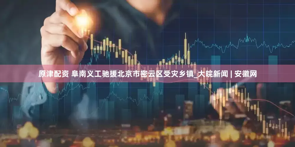 原津配资 阜南义工驰援北京市密云区受灾乡镇_大皖新闻 | 安徽网