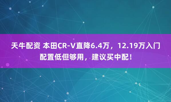 天牛配资 本田CR-V直降6.4万，12.19万入门配置低但够用，建议买中配！