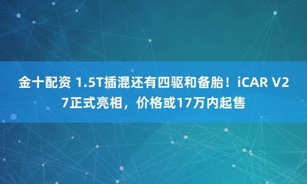 金十配资 1.5T插混还有四驱和备胎！iCAR V27正式亮相，价格或17万内起售