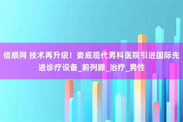 倍顺网 技术再升级！娄底现代男科医院引进国际先进诊疗设备_前列腺_治疗_男性