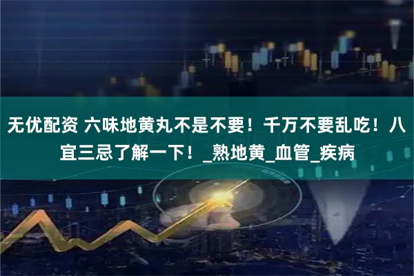 无优配资 六味地黄丸不是不要！千万不要乱吃！八宜三忌了解一下！_熟地黄_血管_疾病