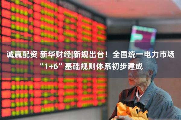 诚赢配资 新华财经|新规出台！全国统一电力市场“1+6”基础规则体系初步建成