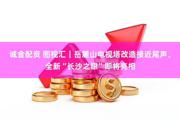 诚金配资 图视汇｜岳麓山电视塔改造接近尾声，全新“长沙之眼”即将亮相