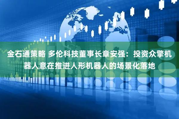 金石通策略 多伦科技董事长章安强：投资众擎机器人意在推进人形机器人的场景化落地