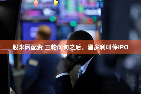 股米网配资 三轮问询之后，温多利叫停IPO