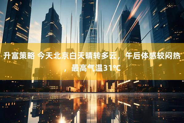 升富策略 今天北京白天晴转多云，午后体感较闷热，最高气温31℃
