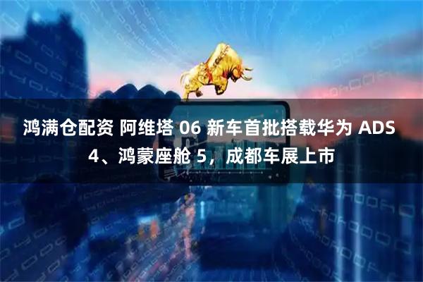 鸿满仓配资 阿维塔 06 新车首批搭载华为 ADS 4、鸿蒙座舱 5，成都车展上市
