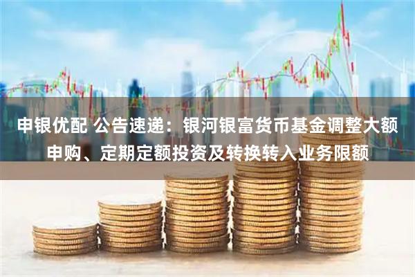申银优配 公告速递：银河银富货币基金调整大额申购、定期定额投资及转换转入业务限额