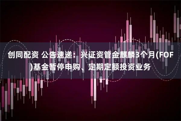 创同配资 公告速递：兴证资管金麒麟3个月(FOF)基金暂停申购、定期定额投资业务