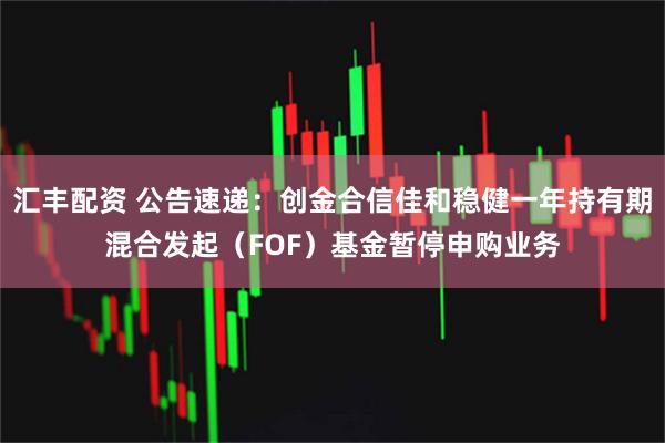 汇丰配资 公告速递：创金合信佳和稳健一年持有期混合发起（FOF）基金暂停申购业务