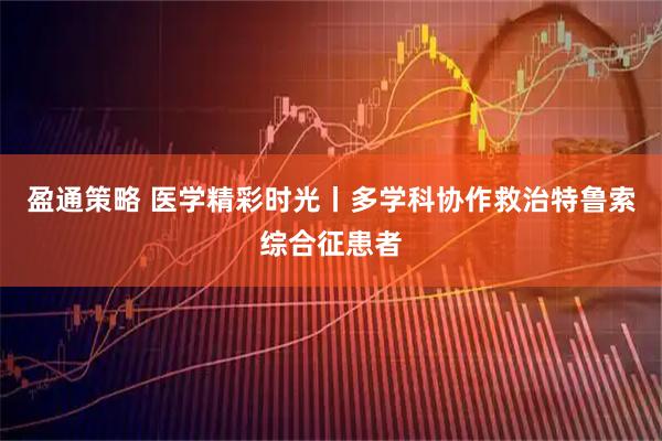 盈通策略 医学精彩时光丨多学科协作救治特鲁索综合征患者