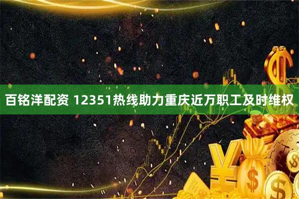 百铭洋配资 12351热线助力重庆近万职工及时维权