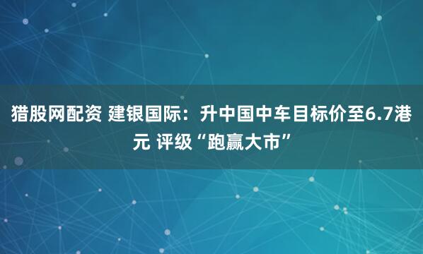 猎股网配资 建银国际：升中国中车目标价至6.7港元 评级“跑赢大市”