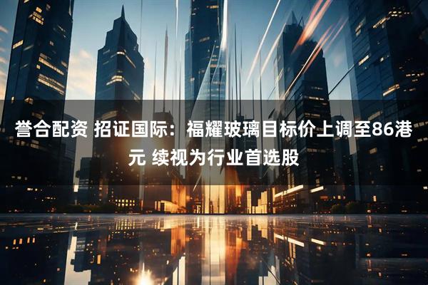 誉合配资 招证国际：福耀玻璃目标价上调至86港元 续视为行业首选股