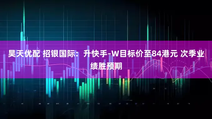 昊天优配 招银国际：升快手-W目标价至84港元 次季业绩胜预期