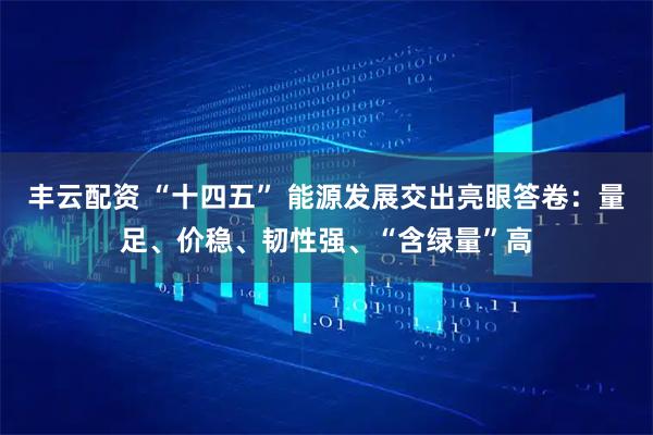 丰云配资 “十四五” 能源发展交出亮眼答卷：量足、价稳、韧性强、“含绿量”高