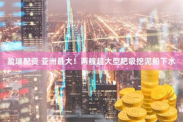 盈瑞配资 亚洲最大！两艘超大型耙吸挖泥船下水