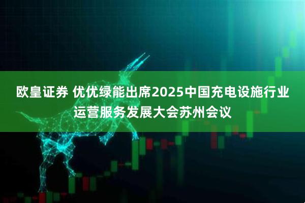 欧皇证券 优优绿能出席2025中国充电设施行业运营服务发展大会苏州会议