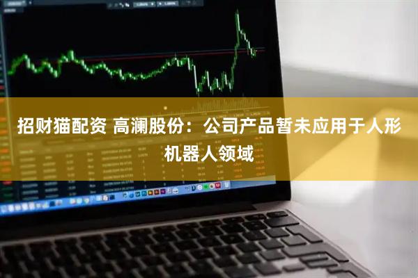 招财猫配资 高澜股份：公司产品暂未应用于人形机器人领域