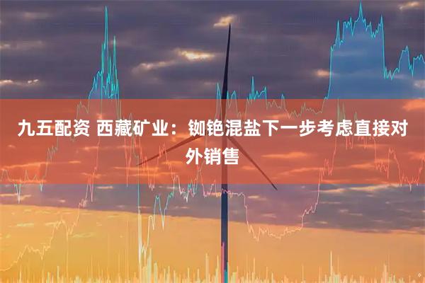 九五配资 西藏矿业：铷铯混盐下一步考虑直接对外销售