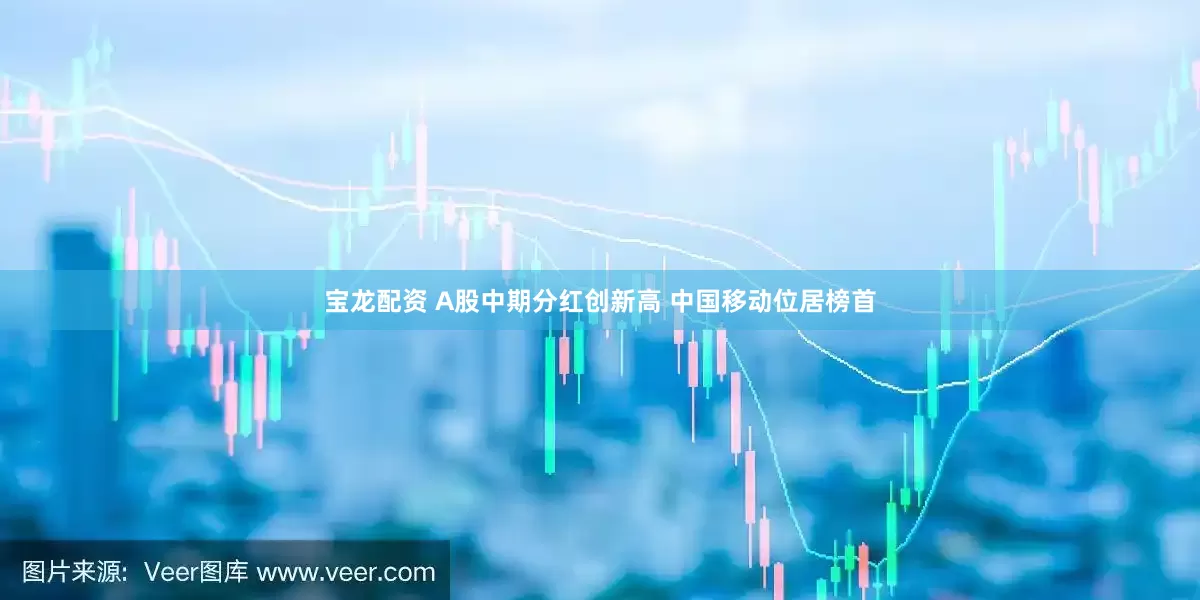宝龙配资 A股中期分红创新高 中国移动位居榜首