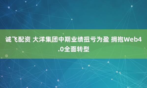 诚飞配资 大洋集团中期业绩扭亏为盈 拥抱Web4.0全面转型
