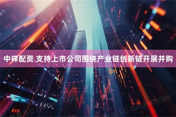 中祥配资 支持上市公司围绕产业链创新链开展并购