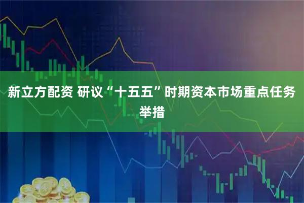 新立方配资 研议“十五五”时期资本市场重点任务举措