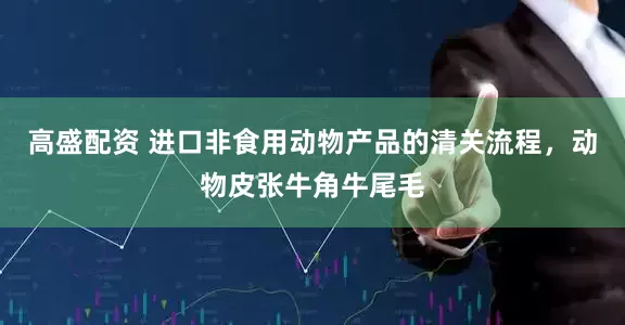 高盛配资 进口非食用动物产品的清关流程，动物皮张牛角牛尾毛