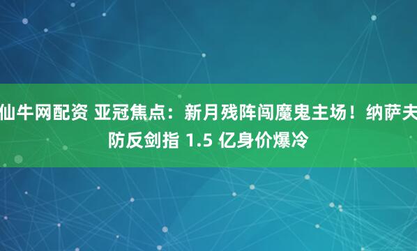 仙牛网配资 亚冠焦点：新月残阵闯魔鬼主场！纳萨夫防反剑指 1.5 亿身价爆冷