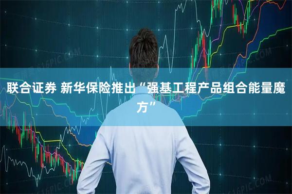 联合证券 新华保险推出“强基工程产品组合能量魔方”