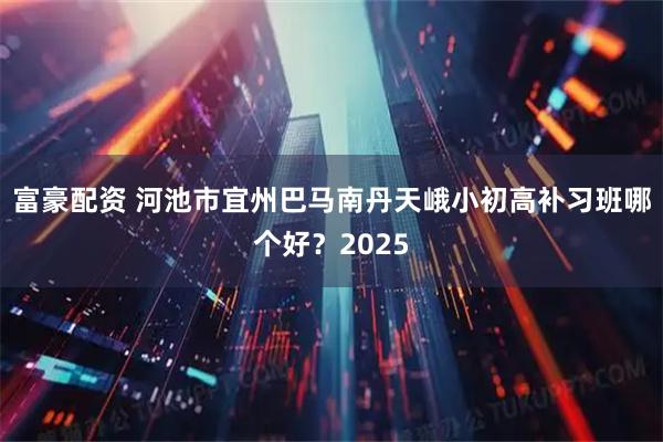 富豪配资 河池市宜州巴马南丹天峨小初高补习班哪个好？2025