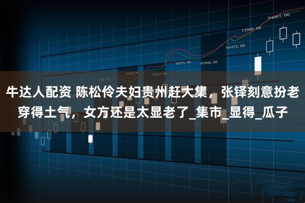 牛达人配资 陈松伶夫妇贵州赶大集,张铎刻意扮老穿得土气,女方还是太显老了_集市_显得_瓜子