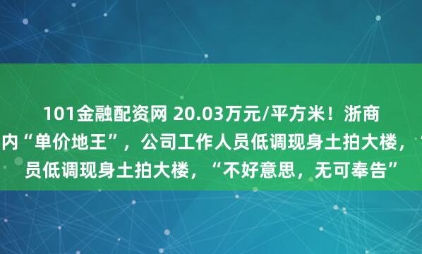 101金融配资网 20.03万元/平方米!浙商大佬女儿在上海竞得国内“单价地王”,公司工作人员低调现身土拍大楼,“不好意思,无可奉告”