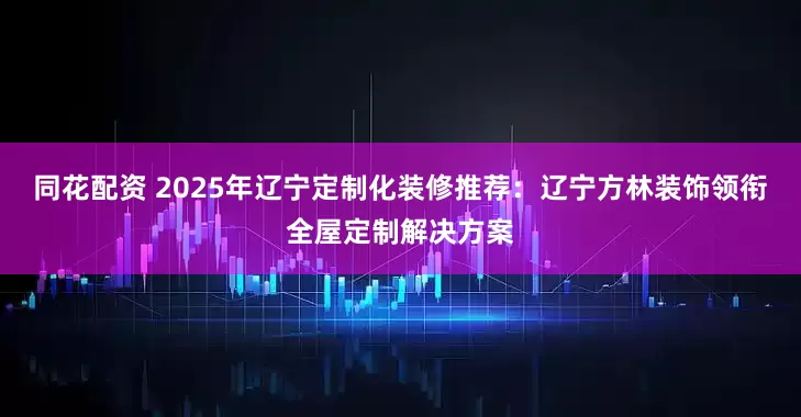 同花配资 2025年辽宁定制化装修推荐：辽宁方林装饰领衔全屋定制解决方案