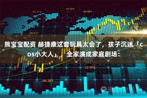 熊宝宝配资 赫捷康这套玩具太会了，孩子沉迷「cos小大人」，全家演成家庭剧场：