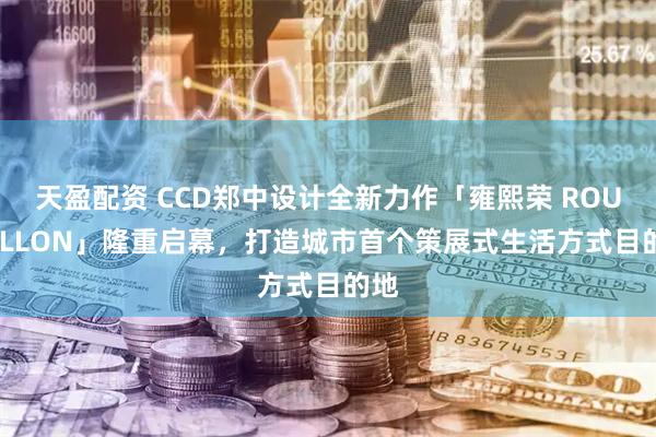 天盈配资 CCD郑中设计全新力作「雍熙荣 ROUSSILLON」隆重启幕,打造城市首个策展式生活方式目的地