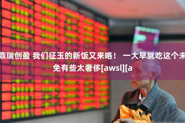鼎瑞创盈 我们征玉的新饭又来咯！ 一大早就吃这个未免有些太奢侈[awsl][a