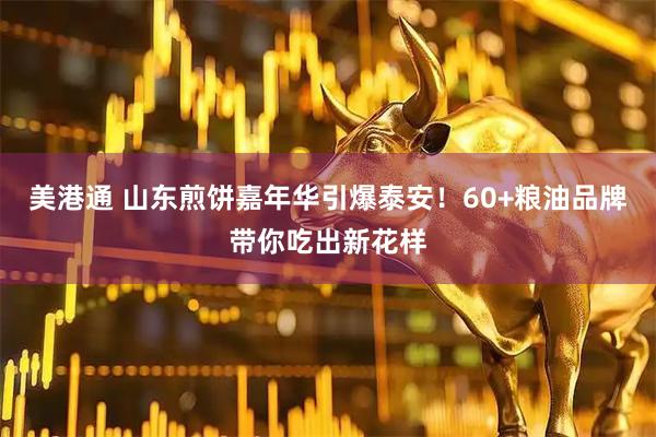 美港通 山东煎饼嘉年华引爆泰安！60+粮油品牌带你吃出新花样