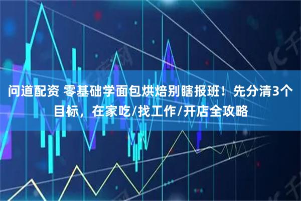 问道配资 零基础学面包烘焙别瞎报班！先分清3个目标，在家吃/找工作/开店全攻略