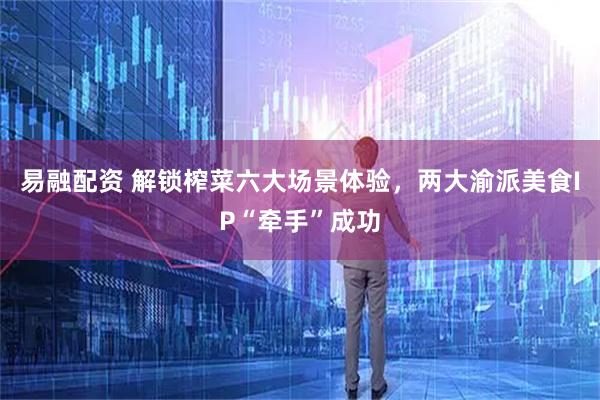 易融配资 解锁榨菜六大场景体验，两大渝派美食IP“牵手”成功